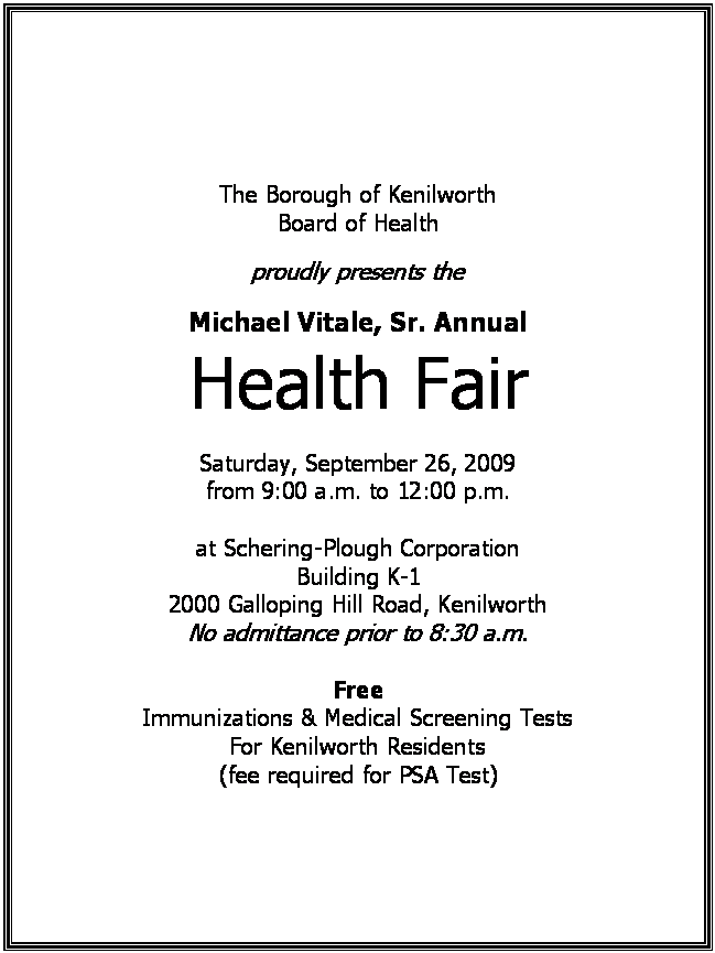 Text Box: The Borough of Kenilworth
Board of Health

proudly presents the

Michael Vitale, Sr. Annual
Health Fair

Saturday, September 26, 2009
from 9:00 a.m. to 12:00 p.m.

at Schering-Plough Corporation
Building K-1
2000 Galloping Hill Road, Kenilworth
No admittance prior to 8:30 a.m.

Free
Immunizations & Medical Screening Tests
For Kenilworth Residents
(fee required for PSA Test)






